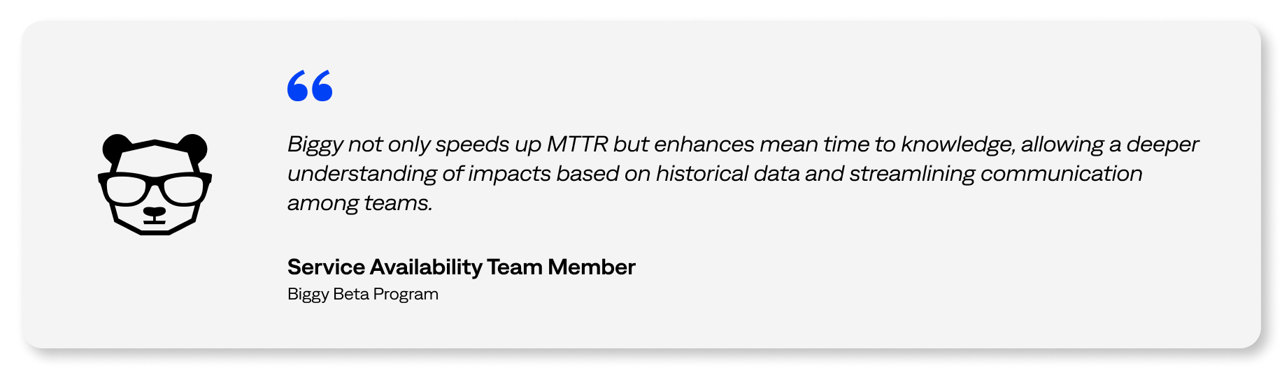 Biggy not only speeds up MTTR but enhances mean time to knowledge, allowing a deeper understanding of impacts based on historical data and streamlining communication among teams. -Service Availability Team Member, Biggy Beta Program