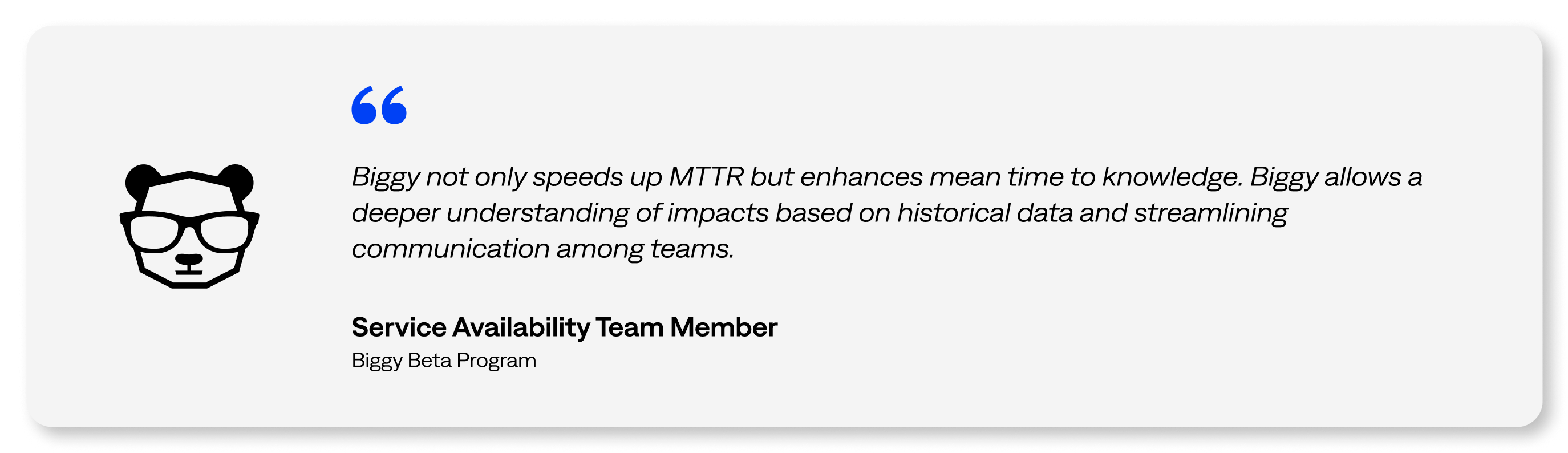 Biggy not only speeds up MTTR but enhances mean time to knowledge. Biggy allows a deeper understanding of impacts based on historical data and streamlining communication among teams. - Service Availability Team Member, Biggy Beta Program